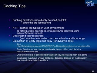 Caching Tips Caching directives should only be used on GET  – since the are idempotent HTTP caches are typical in user environment so nothing special needs to be set up/configured assuming users  define information correctly Understand your resources  (and whether information can be cached – and how long) ‏ Calculation of Entity tags isn’t easy (for dynamic data) ‏ See http://bitworking.org/news/150/REST-Tip-Deep-etags-give-you-more-benefits Static files from a web server use iNode, last-modified, and file size  to indicate uniqueness One technique is to concatenate values of key pieces and hash that string Databases may have unique fields (i.e. database triggers on modification)  that can store revision identifiers 