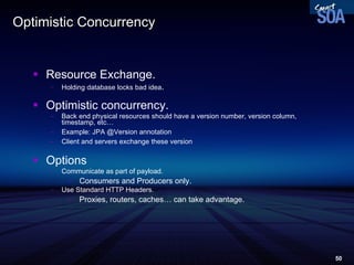 Optimistic Concurrency Resource Exchange. Holding database locks bad idea . Optimistic concurrency. Back end physical resources should have a version number, version column, timestamp, etc… Example: JPA @Version annotation Client and servers exchange these version Options Communicate as part of payload. Consumers and Producers only. Use Standard HTTP Headers. Proxies, routers, caches… can take advantage. 