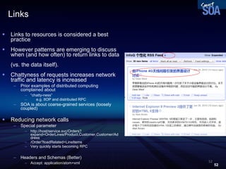 Links Links to resources is considered a best practice However patterns are emerging to discuss when (and how often) to return links to data  (vs. the data itself). Chattyness of requests increases network traffic and latency is increased Prior examples of distributed computing complained about  “ chatty-ness” e.g. IIOP and distributed RPC SOA is about coarse-grained services (loosely coupled) Reducing network calls Special parameter http://host/service.svc/Orders?expand=OrderLines/Product,Customer,Customer/Address /Order?loadRelated=LineItems Very quickly starts becoming RPC Headers and Schemas (Better) ‏ Accept: application/atom+xml 