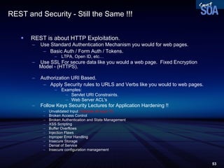 REST and Security - Still the Same !!! REST is about HTTP Exploitation. Use Standard Authentication Mechanism you would for web pages. Basic Auth / Form Auth / Tokens. LTPA, Open ID, etc… Use SSL For secure data like you would a web page.  Fixed Encryption Model - (HTTPS). Authorization URI Based. Apply Security rules to URLS and Verbs like you would to web pages. Examples: Servlet URI Constraints. Web Server ACL's Follow Keys Security Lectures for Application Hardening !! Unvalidated Input  (Validate all input !!!) Broken Access Control Broken Authentication and State Management XSS Scripting Buffer Overflows Injection Flaws Inproper Error Handling Insecure Storage Denial of Service Insecure configuration management 