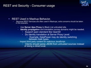 REST and Security - Consumer usage  REST Used in Mashup Behavior. Because REST Services are often used in Mashups, extra concerns should be taken in this scenario. Use  Server Ajax Proxy  to Black List untrusted site. Identity propagation  and translation across domains might be needed. Support open standard like OpenID Do identity translation at Server Proxy Level. Example, DataPower may do identity switching between toek types.  Inspect third party content for malicious JavaScript. Clients should parse JSON from untrusted sources instead of doing a direct eval. 