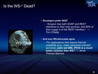 Is the WS-* Dead? Developers prefer REST “ Amazon has both SOAP and REST interfaces to their web services, and 85% of their usage is of the REST interface.”  —  Tim O’Reilly And even WS-Advocates agree “ For applications that require Internet scalability (e.g., mass consumer-oriented services),  plain old XML (POX) is a much better solution than WS-*. ”  —Anne Thomas Mannes WS-* 