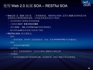 使用 Web 2.0 拓展 SOA – RESTful SOA Web 2.0  是  SOA  的扩展，二者相辅相成。 RESTful SOA   是符合 SOA 原理和设计理念的面向互联网的服务架构。它从技术角度具有以下特征： 充分利用现有互联网技术和基础设施 主要使用 REST  来表示和访问服务 采用 JSON 、 XML 或 ATOM Feed 等简单数据格式 配合使用 AJAX 技术实现丰富的用户体验。 RESTful SOA  的主要优点： 简单： 使用有限的、简单和广泛接受的技术。比如：采用 HTTP/HTTPS 作为传输协议。 易用： 采用简单的编程模型 无所不在： 基于广泛接受的的技术，可以在互联网上搜索到大量的示例。 可伸缩性： 充分利用被验证的互联网基础设施，比如缓存等，实现大规模分布式计算系统。 