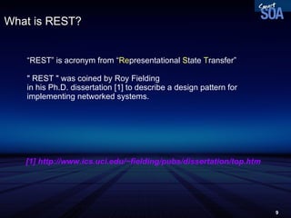 What is REST? “ REST” is acronym from “ Re presentational  S tate  T ransfer” &quot; REST &quot; was coined by Roy Fielding  in his Ph.D. dissertation [1] to describe a design pattern for implementing networked systems. [1] http://www.ics.uci.edu/~fielding/pubs/dissertation/top.htm 