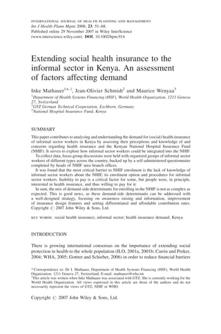 international journal of health planning and management 
Int J Health Plann Mgmt 2008; 23: 51–68. 
Published online 29 November 2007 in Wiley InterScience 
(www.interscience.wiley.com) DOI: 10.1002/hpm.914 
Extending social health insurance to the 
informal sector in Kenya. An assessment 
of factors affecting demand 
Inke Mathauer1*, y, Jean-Olivier Schmidt2 and Maurice Wenyaa3 
1Department of Health Systems Financing (HSF), World Health Organization, 1211 Geneva 
27, Switzerland 
2GTZ German Technical Cooperation, Eschborn, Germany 
3National Hospital Insurance Fund, Kenya 
SUMMARY 
This paper contributes to analysing and understanding the demand for (social) health insurance 
of informal sector workers in Kenya by assessing their perceptions and knowledge of and 
concerns regarding health insurance and the Kenyan National Hospital Insurance Fund 
(NHIF). It serves to explore how informal sector workers could be integrated into the NHIF. 
To collect data, focus group discussions were held with organized groups of informal sector 
workers of different types across the country, backed up by a self-administered questionnaire 
completed by heads of NHIF area branch offices. 
It was found that the most critical barrier to NHIF enrolment is the lack of knowledge of 
informal sector workers about the NHIF, its enrolment option and procedures for informal 
sector workers. Inability to pay is a critical factor for some, but people were, in principle, 
interested in health insurance, and thus willing to pay for it. 
In sum, the mix of demand-side determinants for enrolling in the NHIF is not as complex as 
expected. This is good news, as these demand-side determinants can be addressed with 
a well-designed strategy, focusing on awareness raising and information, improvement 
of insurance design features and setting differentiated and affordable contribution rates. 
Copyright # 2007 John Wiley & Sons, Ltd. 
key words: social health insurance; informal sector; health insurance demand; Kenya 
INTRODUCTION 
There is growing international consensus on the importance of extending social 
protection in health to the whole population (ILO, 2001a, 2001b; Carrin and Preker, 
2004; WHA, 2005; Gottret and Schieber, 2006) in order to reduce financial barriers 
* Correspondence to: Dr I. Mathauer, Department of Health Systems Financing (HSF), World Health 
Organization, 1211 Geneva 27, Switzerland. E-mail: mathaueri@who.int 
yThis article was written when Inke Mathauer was associated with GTZ. She is currently working for the 
World Health Organization. All views expressed in this article are those of the authors and do not 
necessarily represent the views of GTZ, NHIF or WHO. 
Copyright # 2007 John Wiley & Sons, Ltd. 
 
