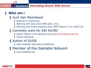 Extending Oracle SSO Server <ul><li>Who am i </li></ul><ul><ul><li>Kurt Van Meerbeeck </li></ul></ul><ul><ul><ul><li>Engin...