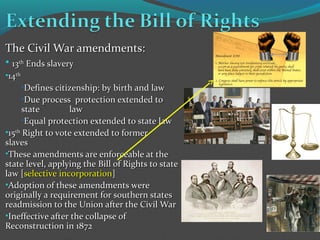 The Civil War amendments:The Civil War amendments:
• 1313thth
Ends slaveryEnds slavery
•1414thth
•Defines citizenship: by birth and lawDefines citizenship: by birth and law
•Due process protection extended toDue process protection extended to
statestate lawlaw
•Equal protection extended to state lawEqual protection extended to state law
•1515thth
Right to vote extended to formerRight to vote extended to former
slavesslaves
•These amendments are enforceable at theThese amendments are enforceable at the
state level, applying the Bill of Rights to statestate level, applying the Bill of Rights to state
law [law [selective incorporationselective incorporation]]
•Adoption of these amendments wereAdoption of these amendments were
originally a requirement for southern statesoriginally a requirement for southern states
readmission to the Union after the Civil Warreadmission to the Union after the Civil War
•Ineffective after the collapse ofIneffective after the collapse of
Reconstruction in 1872Reconstruction in 1872
 