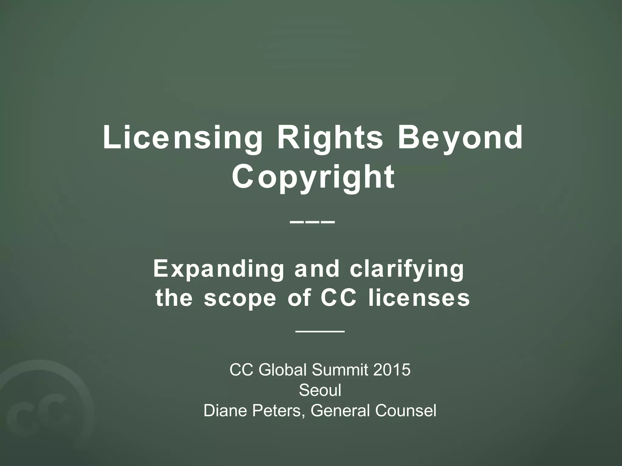 Licensing Rights Beyond
Copyright
___
Expanding and clarifying
the scope of CC licenses
____
CC Global Summit 2015
Seoul
Diane Peters, General Counsel
 