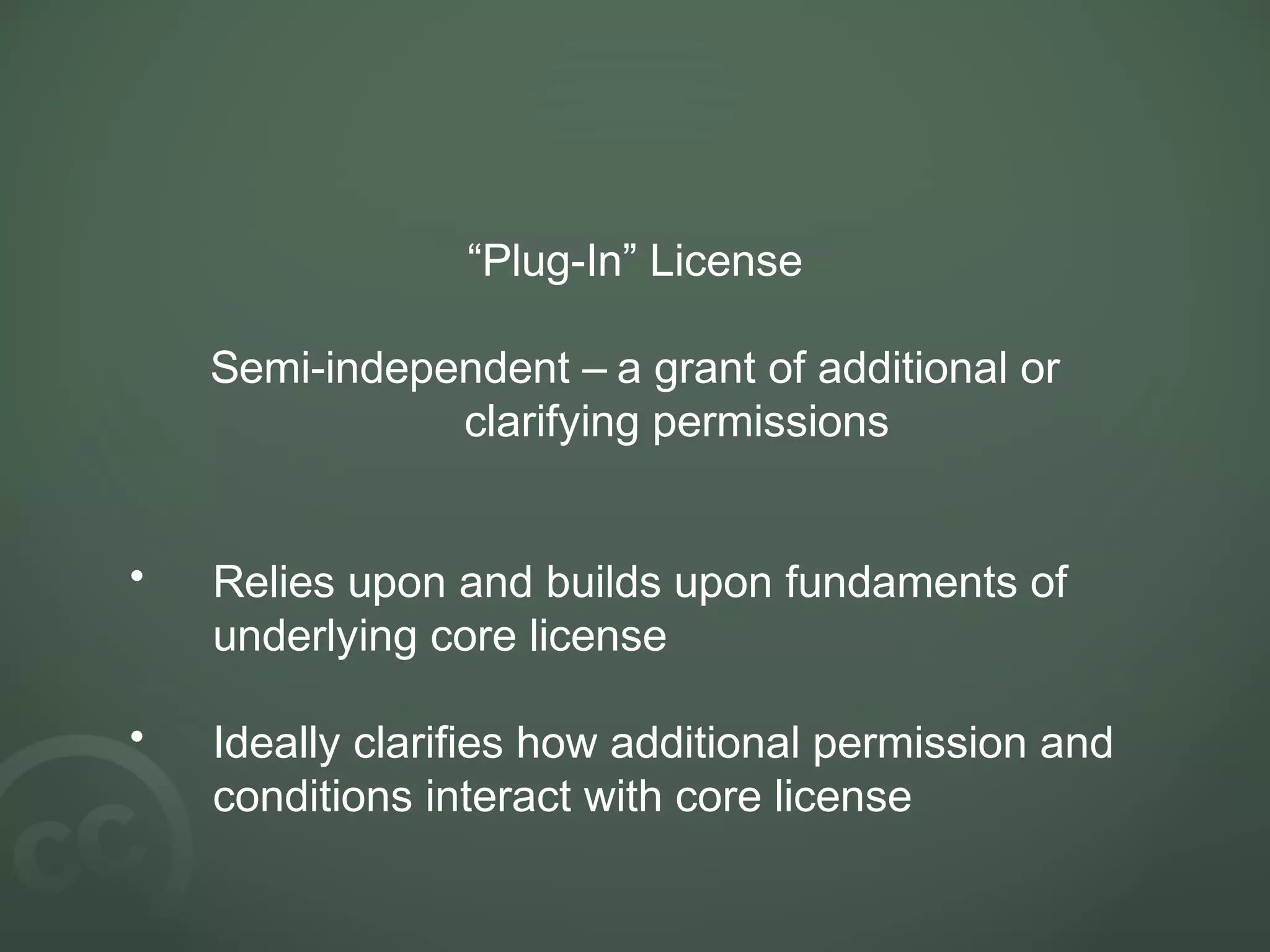 “Plug-In” License
Semi-independent – a grant of additional or
clarifying permissions
• Relies upon and builds upon fundaments of
underlying core license
• Ideally clarifies how additional permission and
conditions interact with core license
 