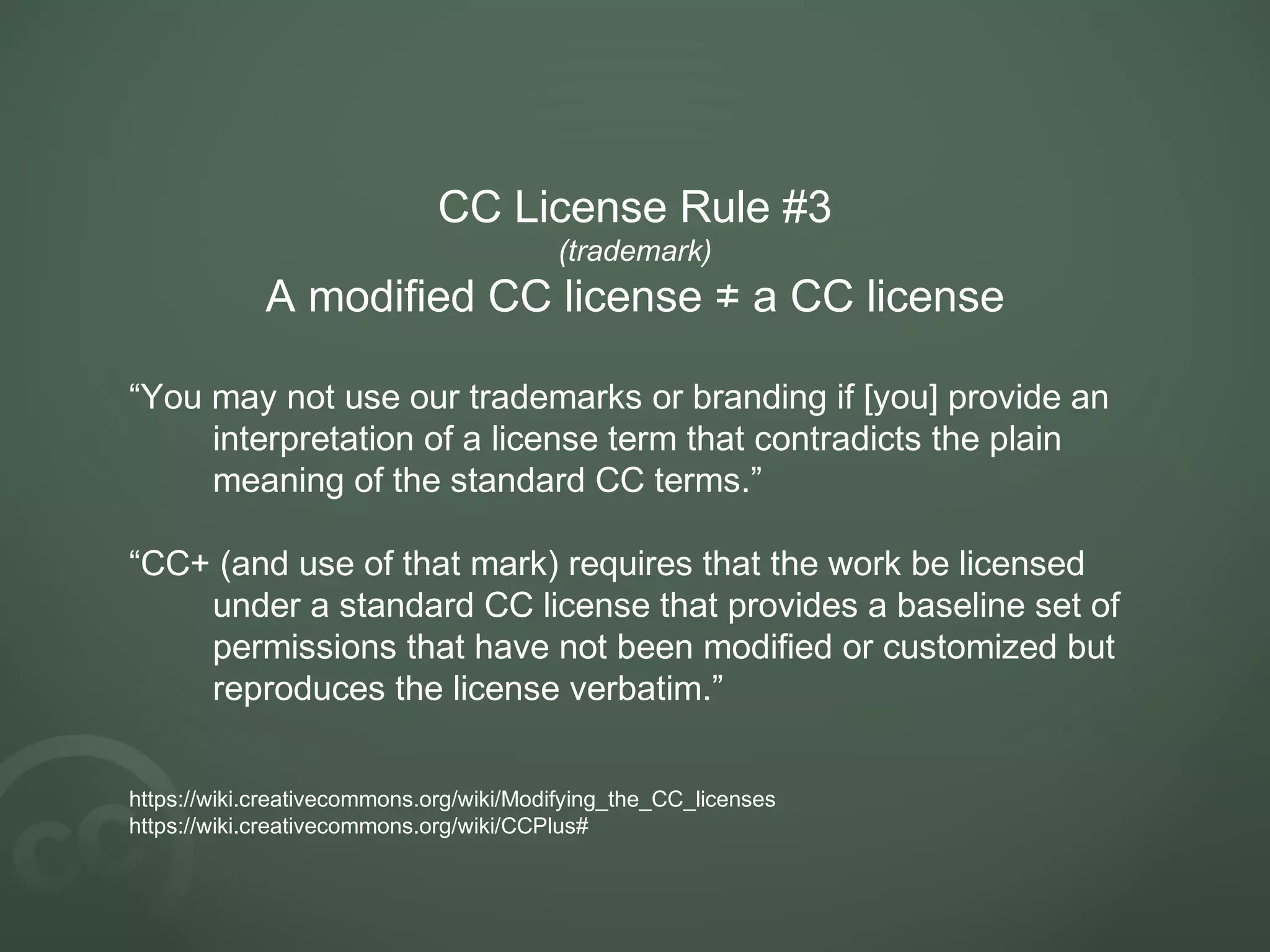 CC License Rule #3
(trademark)
A modified CC license a CC license≠
“You may not use our trademarks or branding if [you] provide an
interpretation of a license term that contradicts the plain
meaning of the standard CC terms.”
“CC+ (and use of that mark) requires that the work be licensed
under a standard CC license that provides a baseline set of
permissions that have not been modified or customized but
reproduces the license verbatim.”
https://wiki.creativecommons.org/wiki/Modifying_the_CC_licenses
https://wiki.creativecommons.org/wiki/CCPlus#
 