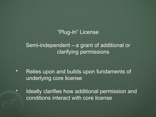“Plug-In” License
Semi-independent – a grant of additional or
clarifying permissions
• Relies upon and builds upon fundaments of
underlying core license
• Ideally clarifies how additional permission and
conditions interact with core license
 