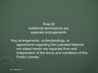 Rule #2
Additional permissions are
separate arrangements
“Any arrangements, understandings, or
agreements regarding the Licensed Material
not stated herein are separate from and
independent of the terms and conditions of this
Public License.”
v4.0, Section 7b
 
