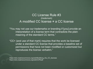 CC License Rule #3
(trademark)
A modified CC license a CC license≠
“You may not use our trademarks or branding if [you] provide an
interpretation of a license term that contradicts the plain
meaning of the standard CC terms.”
“CC+ (and use of that mark) requires that the work be licensed
under a standard CC license that provides a baseline set of
permissions that have not been modified or customized but
reproduces the license verbatim.”
https://wiki.creativecommons.org/wiki/Modifying_the_CC_licenses
https://wiki.creativecommons.org/wiki/CCPlus#
 