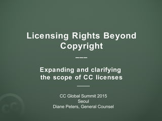 Licensing Rights Beyond
Copyright
___
Expanding and clarifying
the scope of CC licenses
____
CC Global Summit 2015
Seoul
Diane Peters, General Counsel
 