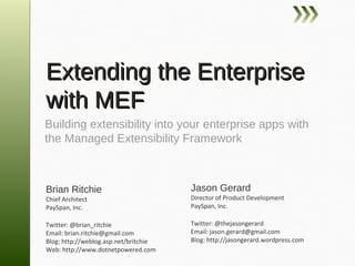 Extending the Enterprise
with MEF
Building extensibility into your enterprise apps with
the Managed Extensibility Framework



Brian Ritchie                          Jason Gerard
Chief Architect                        Director of Product Development
PaySpan, Inc.                          PaySpan, Inc.

Twitter: @brian_ritchie                Twitter: @thejasongerard
Email: brian.ritchie@gmail.com         Email: jason.gerard@gmail.com
Blog: http://weblog.asp.net/britchie   Blog: http://jasongerard.wordpress.com
Web: http://www.dotnetpowered.com
 