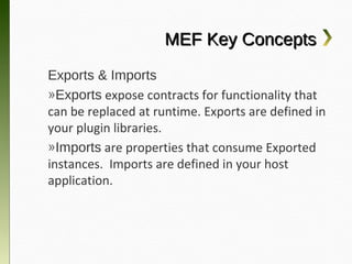 MEF Key Concepts
Exports & Imports
»Exports expose contracts for functionality
that can be replaced at runtime. Exports are
defined in your plugin libraries.
»Imports are properties that consume
Exported instances. Imports are defined in
your host application.
 