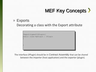 MEF Key Concepts
» Exports
  Decorating a class with the Export attribute

       [Export(typeof(IPlugin)]
        [Export(typeof(IPlugin)]
       public class MyPlugin :: IPlugin
        public class MyPlugin    IPlugin
       {{


       }}




 The interface (IPlugin) should be in Contract Assembly that can be
   shared between the importer (host application) and the exporter
                                (plugin).
 