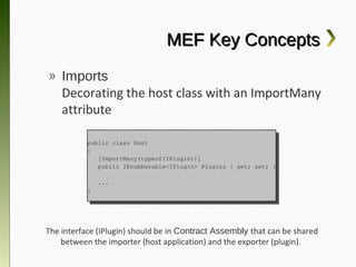 MEF Key Concepts
» Imports
  Decorating the host class with an
  ImportMany attribute

         public class Host
          public class Host
         {{
            [ImportMany(typeof(IPlugin))]
             [ImportMany(typeof(IPlugin))]
            public IEnumberable<IPlugin> Plugins {{ get; set; }}
             public IEnumberable<IPlugin> Plugins    get; set;

              ...
               ...
         }}




The interface (IPlugin) should be in Contract Assembly that can be
 shared between the importer (host application) and the exporter
                             (plugin).
 