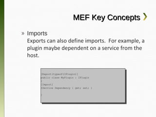 MEF Key Concepts
» Imports
  Exports can also define imports. For
  example, a plugin maybe dependent on a
  service from the host.

      [Export(typeof(IPlugin)]
       [Export(typeof(IPlugin)]
      public class MyPlugin :: IPlugin
       public class MyPlugin    IPlugin
      {{
      [Import]
       [Import]
      IService Dependency {{ get; set; }}
       IService Dependency    get; set;

      }}
 
