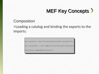MEF Key Concepts
Composition
»Loading a catalog and binding the exports to
the imports:

      var catalog == new DirectoryCatalog(@".plugins");
       var catalog    new DirectoryCatalog(@".plugins");

      var container == new CompositionContainer(catalog);
       var container    new CompositionContainer(catalog);

      container.ComposeParts(host);
       container.ComposeParts(host);
 