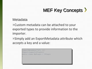 MEF Key Concepts
Metadata
»Custom metadata can be attached to your
exported types to provide information to the
importer.
»Simply add an ExportMetadata attribute
which accepts a key and a value:
      [ExportMetadata(“ID”, 1)]
       [ExportMetadata(“ID”, 1)]
      [Export(typeof(IPlugin)]
       [Export(typeof(IPlugin)]
      public class MyPlugin :: IPlugin
       public class MyPlugin    IPlugin
      {{



      }}
 