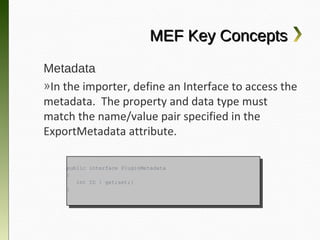 MEF Key Concepts
Metadata
»In the importer, define an Interface to access
the metadata. The property and data type
must match the name/value pair specified in
the ExportMetadata attribute.

    public interface PluginMetadata
     public interface PluginMetadata
    {{
       int ID {{ get;set;}
        int ID    get;set;}
    }}
 