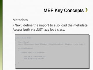 MEF Key Concepts
Metadata
»Next, define the import to also load the metadata.
Access both via .NET lazy load class.

    public class Host
     public class Host
    {{
       [ImportMany]
        [ImportMany]
       public IEnumerable<Lazy<IPlugin, IPluginMetadata>> Plugins {{ get; set; }}
        public IEnumerable<Lazy<IPlugin, IPluginMetadata>> Plugins    get; set;

         void UsePlugins()
          void UsePlugins()
         {{
            foreach (var pp in Plugins)
             foreach (var    in Plugins)
            {{
                var id == p.Metadata.ID;
                 var id    p.Metadata.ID;
                var plugin == p.Value;
                 var plugin    p.Value;
            }}
         }}
    }}
 