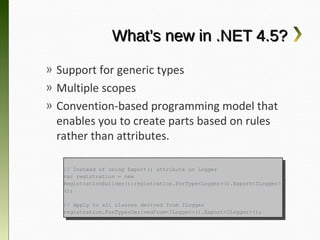 What’s new in .NET 4.5?

» Support for generic types
» Multiple scopes
» Convention-based programming model that
  enables you to create parts based on rules
  rather than attributes.

   // Instead of using Export() attribute on Logger
    // Instead of using Export() attribute on Logger
   var registration == new
    var registration    new
   RegistrationBuilder();registration.ForType<Logger>().Export<ILogger>
    RegistrationBuilder();registration.ForType<Logger>().Export<ILogger>
   ();
    ();

   // Apply to all classes derived from ILogger
    // Apply to all classes derived from ILogger
   registration.ForTypesDerivedFrom<ILogger>().Export<ILogger>();
    registration.ForTypesDerivedFrom<ILogger>().Export<ILogger>();
 
