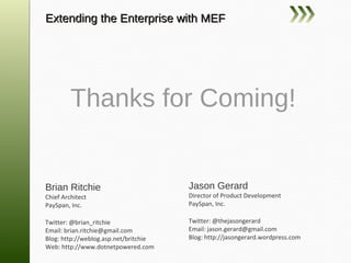 Extending the Enterprise with MEF




    Thanks for Coming!

Brian Ritchie                          Jason Gerard
Chief Architect                        Director of Product Development
PaySpan, Inc.                          PaySpan, Inc.

Twitter: @brian_ritchie                Twitter: @thejasongerard
Email: brian.ritchie@gmail.com         Email: jason.gerard@gmail.com
Blog: http://weblog.asp.net/britchie   Blog: http://jasongerard.wordpress.com
Web: http://www.dotnetpowered.com
 