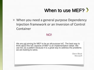 When to use MEF?
» When you need a general purpose
  Dependency Injection framework or an
  Inversion of Control Container
                                 NO!

 We are not aiming for MEF to be an all-purpose IoC. The best way to
 think about the IoC aspects of MEF is an implementation detail. We
 use IoC as a pattern because it is a great way to address the problems
 we are looking to solve.
                                                             Glenn Block
                                                                Microsoft
 