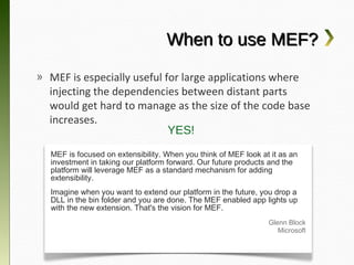 When to use MEF?
» MEF is especially useful for large applications
  where injecting the dependencies between distant
  parts would get hard to manage as the size of the
  code base increases.
                         YES!
  MEF is focused on extensibility. When you think of MEF look at it as an
  investment in taking our platform forward. Our future products and the
  platform will leverage MEF as a standard mechanism for adding
  extensibility.
  Imagine when you want to extend our platform in the future, you drop a
  DLL in the bin folder and you are done. The MEF enabled app lights up
  with the new extension. That's the vision for MEF.
                                                                Glenn Block
                                                                   Microsoft
 