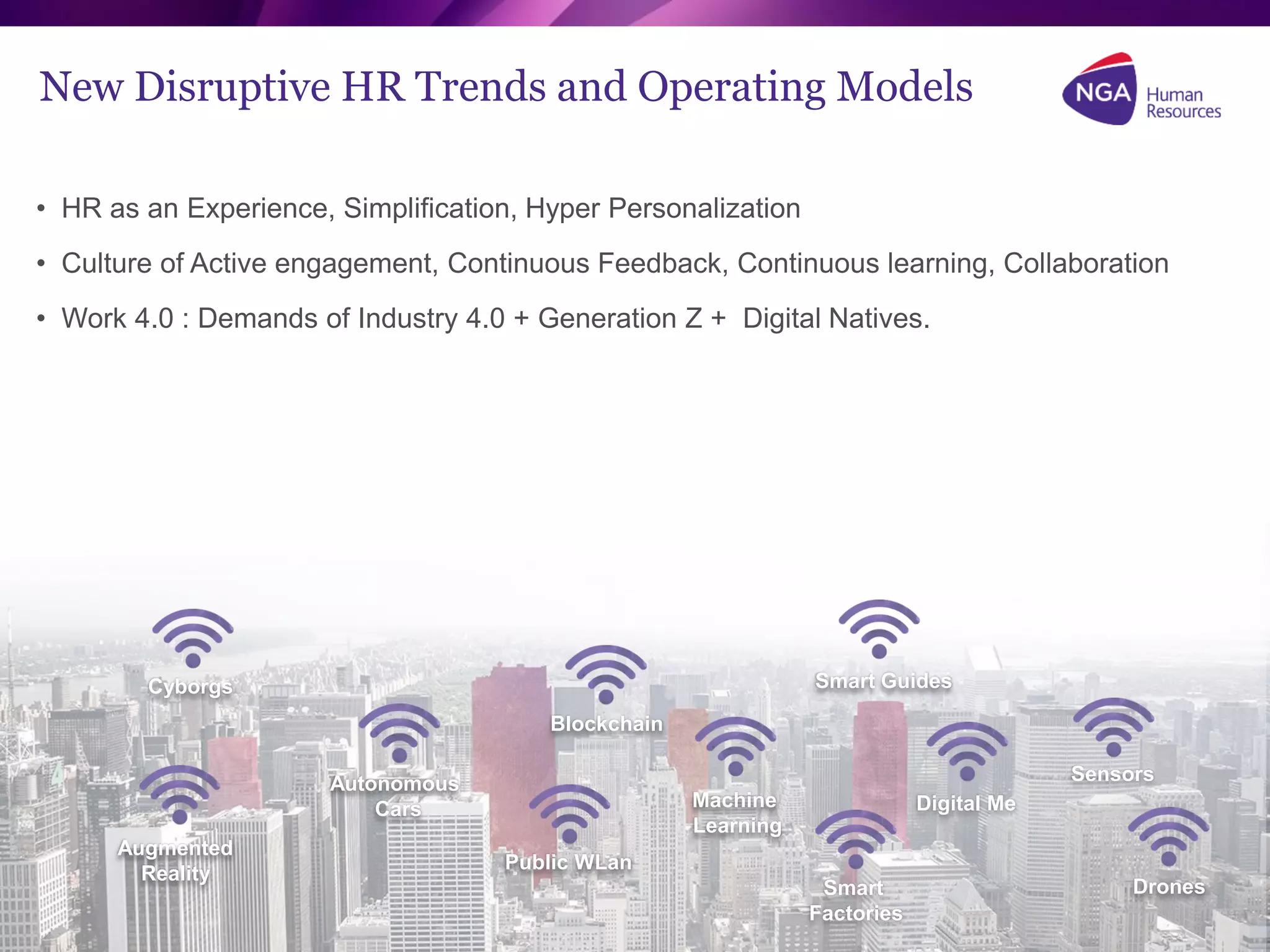 Copyright NGA Human Resources. All rights reserved.
New Disruptive HR Trends and Operating Models
• HR as an Experience, Simplification, Hyper Personalization
• Culture of Active engagement, Continuous Feedback, Continuous learning, Collaboration
• Work 4.0 : Demands of Industry 4.0 + Generation Z + Digital Natives.
Drones
Augmented
Reality
Cyborgs
Autonomous
Cars
Blockchain
Public WLan
Machine
Learning
Smart Guides
Smart
Factories
Sensors
Digital Me
 
