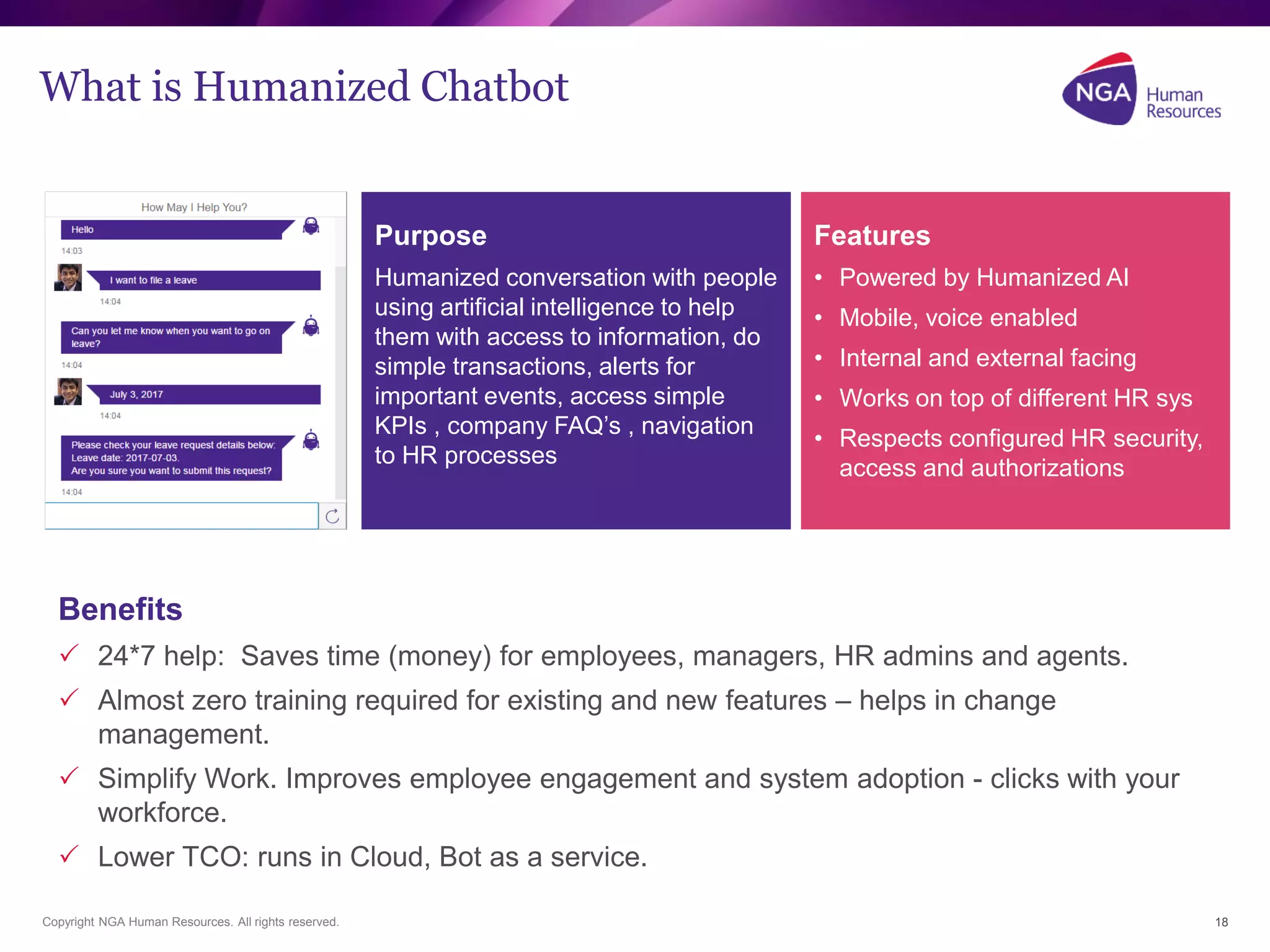 Copyright NGA Human Resources. All rights reserved. 18
What is Humanized Chatbot
Benefits
 24*7 help: Saves time (money) for employees, managers, HR admins and agents.
 Almost zero training required for existing and new features – helps in change
management.
 Simplify Work. Improves employee engagement and system adoption - clicks with your
workforce.
 Lower TCO: runs in Cloud, Bot as a service.
Purpose
Humanized conversation with people
using artificial intelligence to help
them with access to information, do
simple transactions, alerts for
important events, access simple
KPIs , company FAQ’s , navigation
to HR processes
Features
• Powered by Humanized AI
• Mobile, voice enabled
• Internal and external facing
• Works on top of different HR sys
• Respects configured HR security,
access and authorizations
 