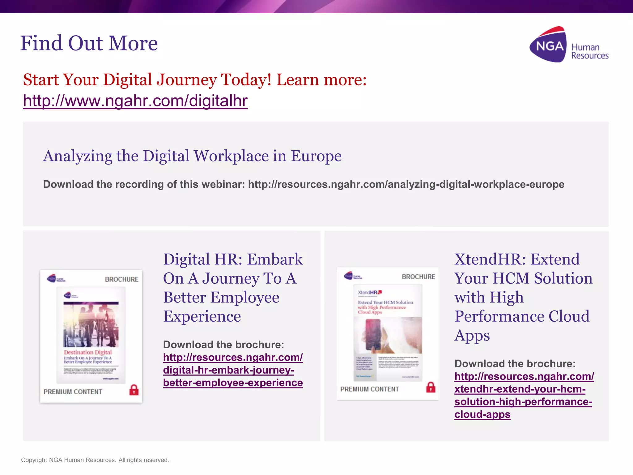 Copyright NGA Human Resources. All rights reserved.
Find Out More
Start Your Digital Journey Today! Learn more:
http://www.ngahr.com/digitalhr
XtendHR: Extend
Your HCM Solution
with High
Performance Cloud
Apps
Download the brochure:
http://resources.ngahr.com/
xtendhr-extend-your-hcm-
solution-high-performance-
cloud-apps
Digital HR: Embark
On A Journey To A
Better Employee
Experience
Download the brochure:
http://resources.ngahr.com/
digital-hr-embark-journey-
better-employee-experience
Analyzing the Digital Workplace in Europe
Download the recording of this webinar: http://resources.ngahr.com/analyzing-digital-workplace-europe
 