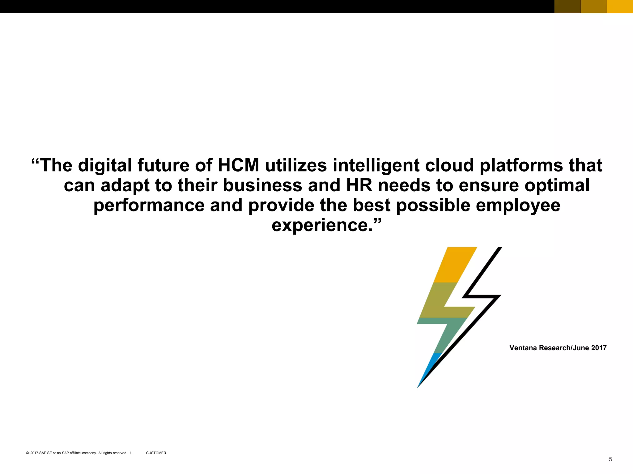Copyright NGA Human Resources. All rights reserved. 5
CUSTOMER© 2017 SAP SE or an SAP affiliate company. All rights reserved. ǀ
“The digital future of HCM utilizes intelligent cloud platforms that
can adapt to their business and HR needs to ensure optimal
performance and provide the best possible employee
experience.”
Ventana Research/June 2017
 