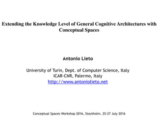 Extending the Knowledge Level of General Cognitive Architectures with
Conceptual Spaces
Antonio Lieto
University of Turin, Dept. of Computer Science, Italy
ICAR-CNR, Palermo, Italy
http://www.antoniolieto.net
Conceptual Spaces Workshop 2016, Stockholm, 25-27 July 2016
 