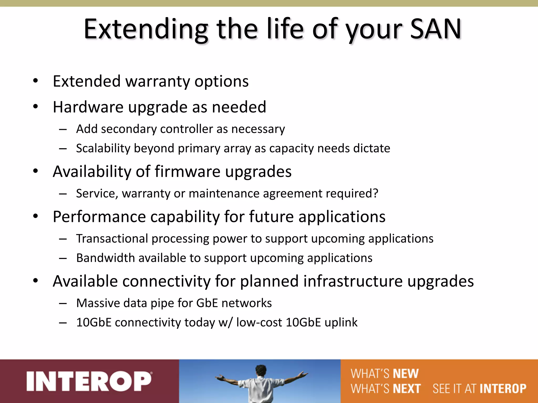 Extending the life of your SAN
• Extended warranty options
• Hardware upgrade as needed
   – Add secondary controller as necessary
   – Scalability beyond primary array as capacity needs dictate
• Availability of firmware upgrades
   – Service, warranty or maintenance agreement required?
• Performance capability for future applications
   – Transactional processing power to support upcoming applications
   – Bandwidth available to support upcoming applications
• Available connectivity for planned infrastructure upgrades
   – Massive data pipe for GbE networks
   – 10GbE connectivity today w/ low-cost 10GbE uplink
 
