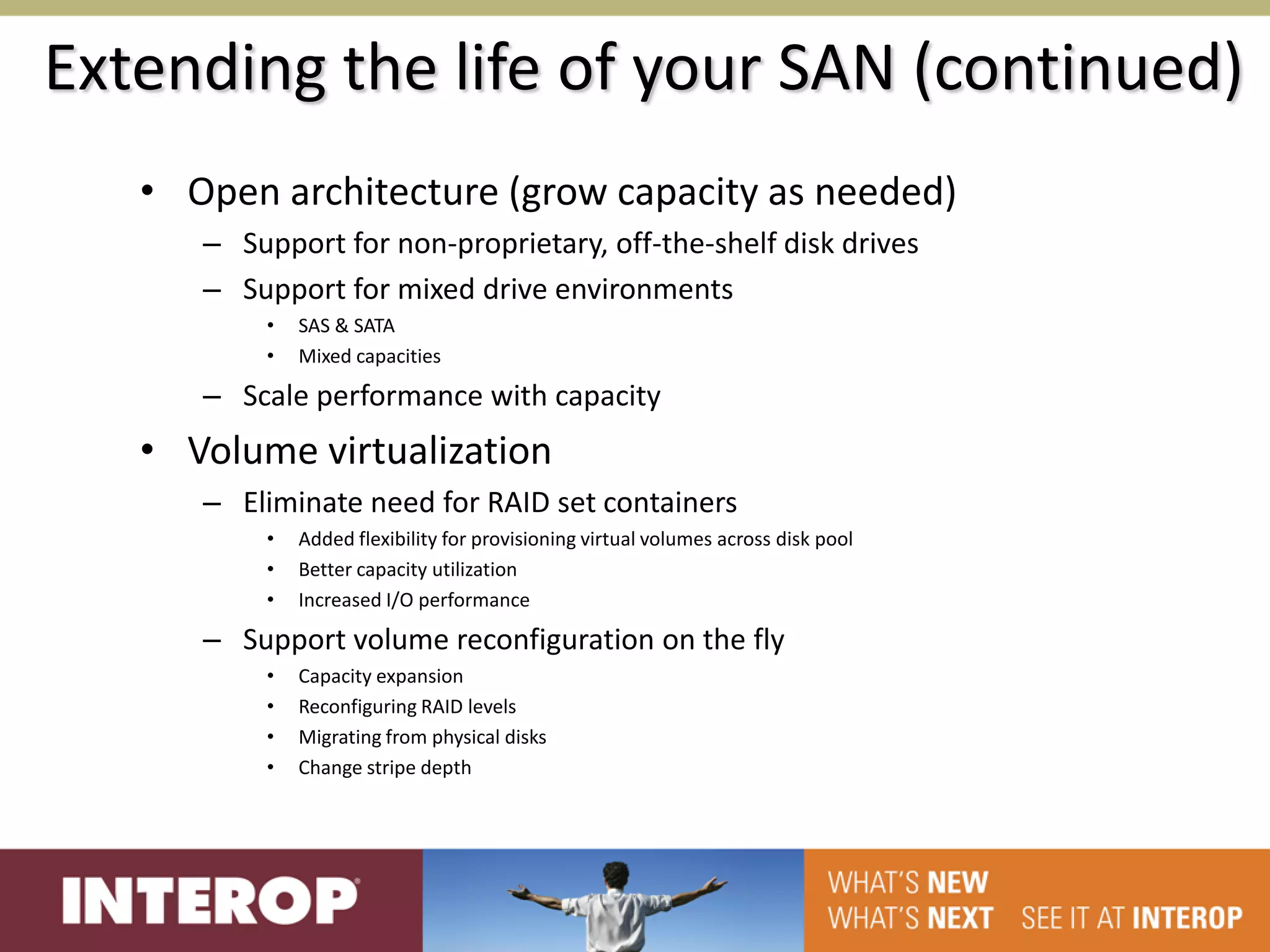Extending the life of your SAN (continued)
   • Open architecture (grow capacity as needed)
      – Support for non-proprietary, off-the-shelf disk drives
      – Support for mixed drive environments
          •   SAS & SATA
          •   Mixed capacities

      – Scale performance with capacity
   • Volume virtualization
      – Eliminate need for RAID set containers
          •   Added flexibility for provisioning virtual volumes across disk pool
          •   Better capacity utilization
          •   Increased I/O performance

      – Support volume reconfiguration on the fly
          •   Capacity expansion
          •   Reconfiguring RAID levels
          •   Migrating from physical disks
          •   Change stripe depth
 