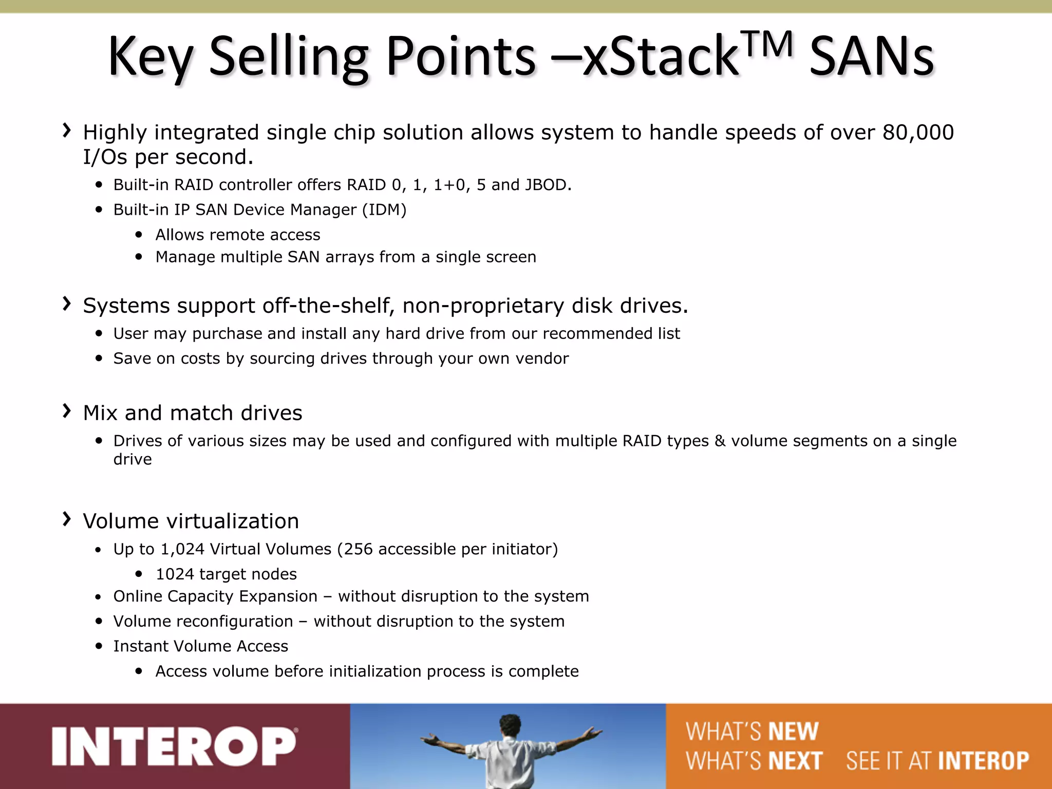 Key Selling Points –xStackTM SANs
Highly integrated single chip solution allows system to handle speeds of over 80,000
I/Os per second.
 • Built-in RAID controller offers RAID 0, 1, 1+0, 5 and JBOD.
 • Built-in IP SAN Device Manager (IDM)
     • Allows remote access
     • Manage multiple SAN arrays from a single screen

Systems support off-the-shelf, non-proprietary disk drives.
 • User may purchase and install any hard drive from our recommended list
 • Save on costs by sourcing drives through your own vendor


Mix and match drives
 • Drives of various sizes may be used and configured with multiple RAID types & volume segments on a single
   drive



Volume virtualization
 • Up to 1,024 Virtual Volumes (256 accessible per initiator)
      • 1024 target nodes
 • Online Capacity Expansion – without disruption to the system
 • Volume reconfiguration – without disruption to the system
 • Instant Volume Access
      • Access volume before initialization process is complete
 