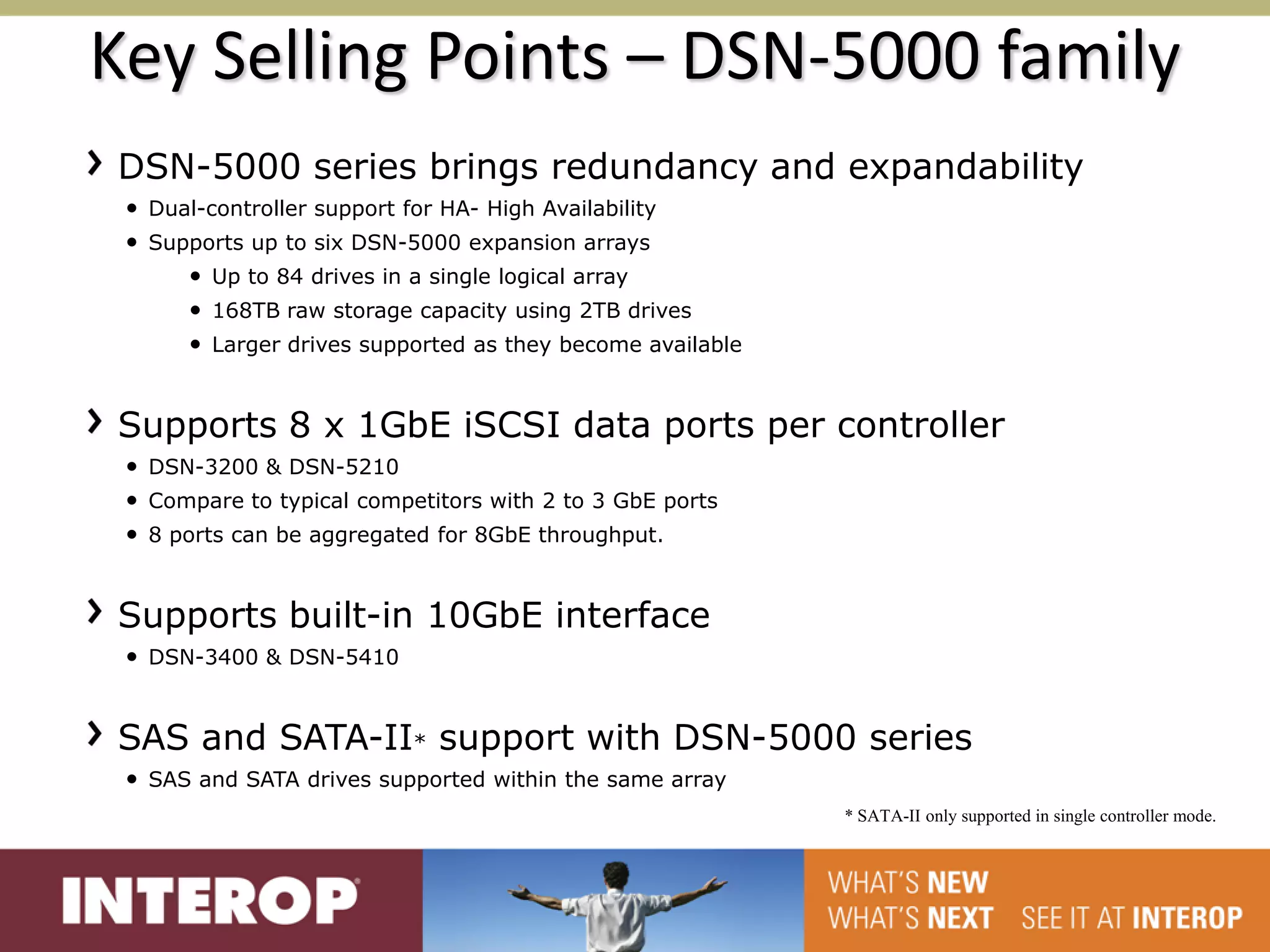 Key Selling Points – DSN-5000 family
DSN-5000 series brings redundancy and expandability
 • Dual-controller support for HA- High Availability
 • Supports up to six DSN-5000 expansion arrays
      • Up to 84 drives in a single logical array
      • 168TB raw storage capacity using 2TB drives
      • Larger drives supported as they become available


Supports 8 x 1GbE iSCSI data ports per controller
 • DSN-3200 & DSN-5210
 • Compare to typical competitors with 2 to 3 GbE ports
 • 8 ports can be aggregated for 8GbE throughput.


Supports built-in 10GbE interface
 • DSN-3400 & DSN-5410


SAS and SATA-II* support with DSN-5000 series
 • SAS and SATA drives supported within the same array
                                                           * SATA-II only supported in single controller mode.
 