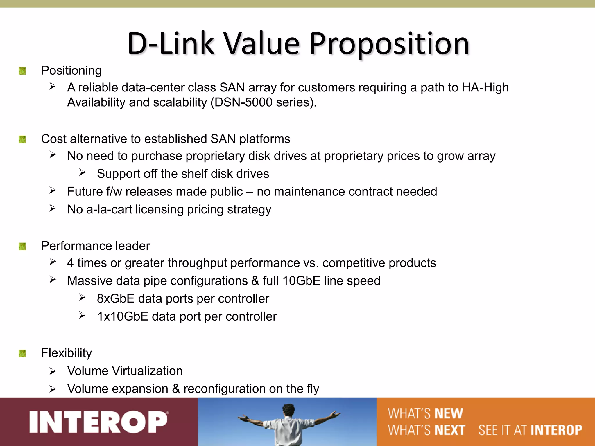 D-Link Value Proposition
Positioning
  A reliable data-center class SAN array for customers requiring a path to HA-High
     Availability and scalability (DSN-5000 series).

Cost alternative to established SAN platforms
  No need to purchase proprietary disk drives at proprietary prices to grow array
        Support off the shelf disk drives
  Future f/w releases made public – no maintenance contract needed
  No a-la-cart licensing pricing strategy


Performance leader
  4 times or greater throughput performance vs. competitive products
  Massive data pipe configurations & full 10GbE line speed
       8xGbE data ports per controller
       1x10GbE data port per controller


Flexibility
  Volume Virtualization
  Volume expansion & reconfiguration on the fly
 