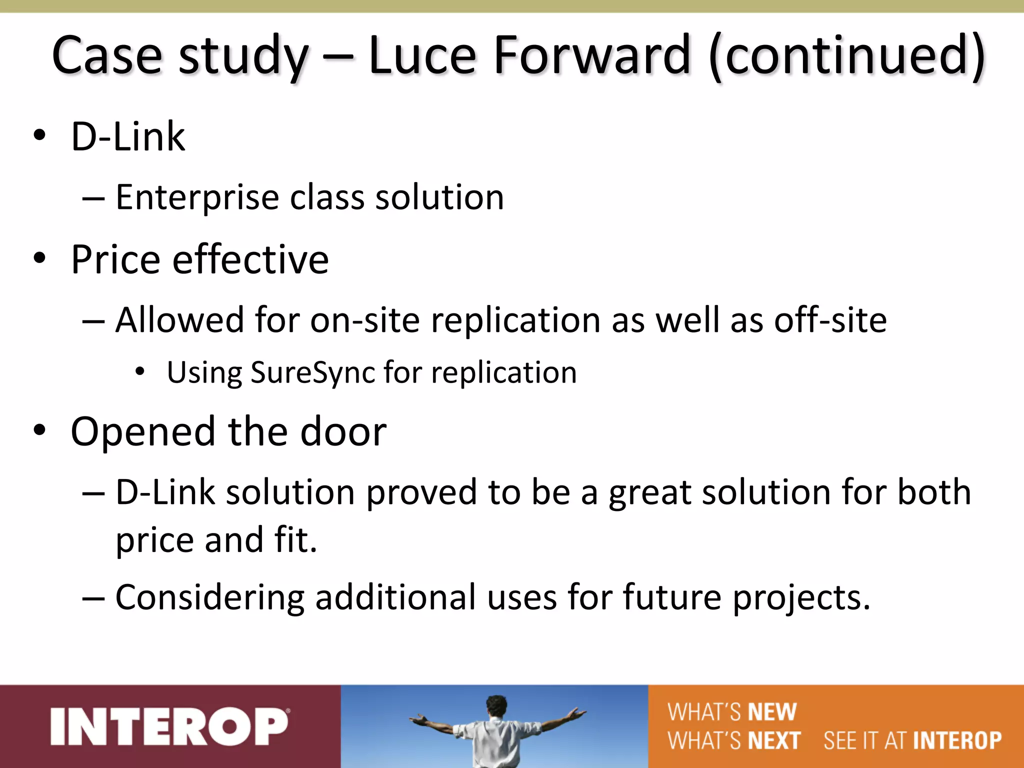 Case study – Luce Forward (continued)
• D-Link
  – Enterprise class solution
• Price effective
  – Allowed for on-site replication as well as off-site
     • Using SureSync for replication
• Opened the door
  – D-Link solution proved to be a great solution for both
    price and fit.
  – Considering additional uses for future projects.
 