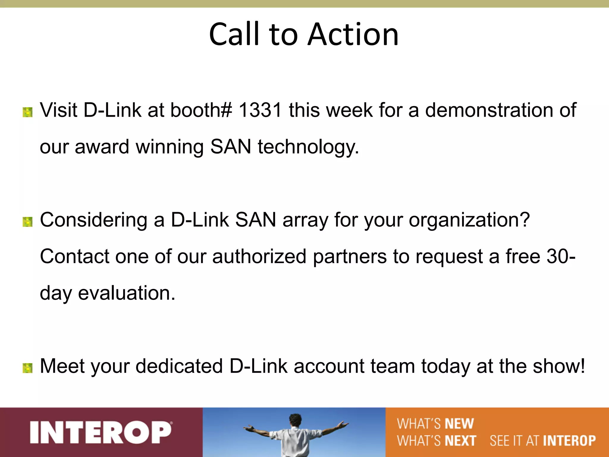 Call to Action

Visit D-Link at booth# 1331 this week for a demonstration of
our award winning SAN technology.


Considering a D-Link SAN array for your organization?
Contact one of our authorized partners to request a free 30-
day evaluation.


Meet your dedicated D-Link account team today at the show!
 