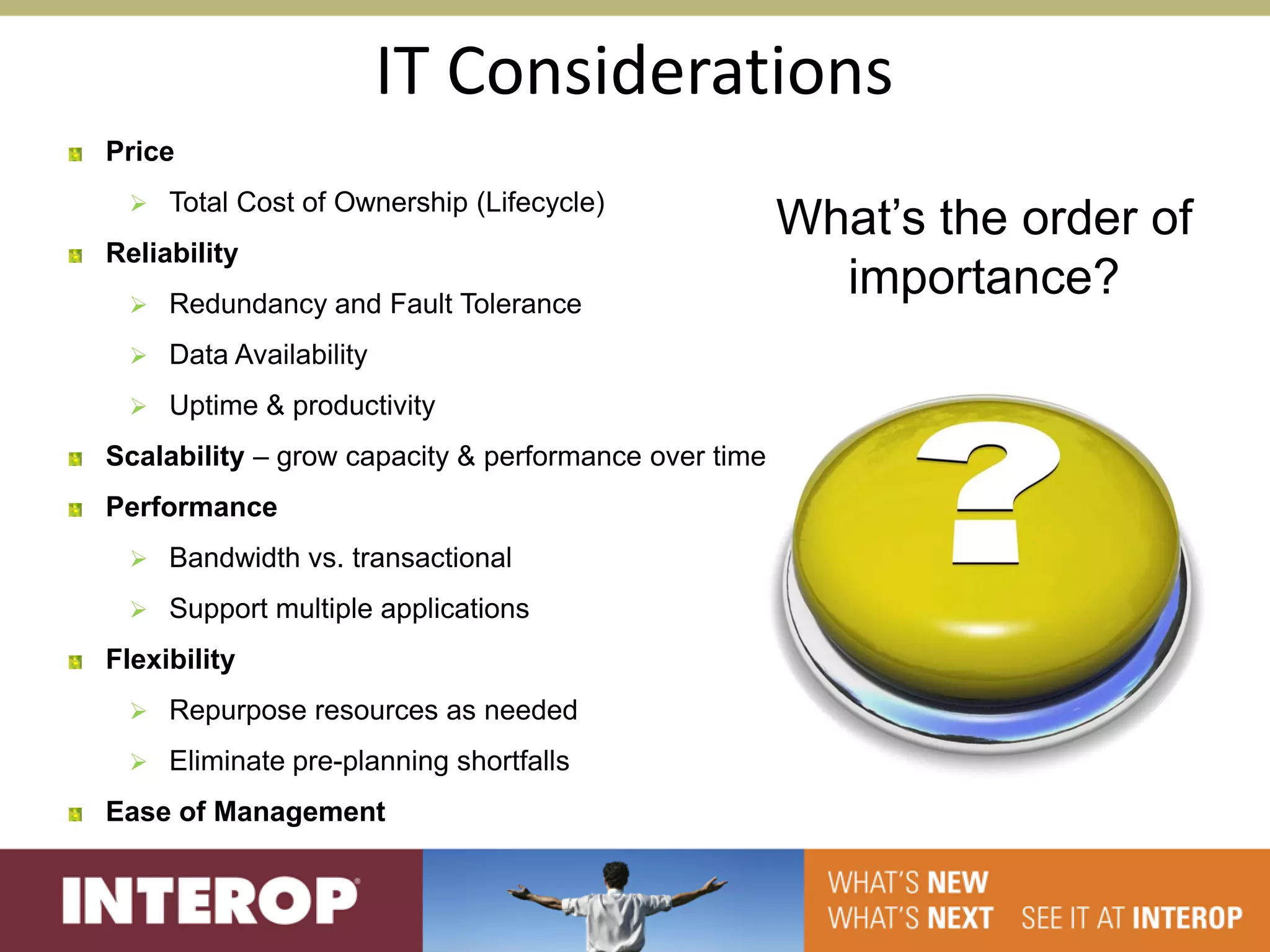 IT Considerations
Price
  Total Cost of Ownership (Lifecycle)
                                                      What’s the order of
Reliability
  Redundancy and Fault Tolerance
                                                        importance?
  Data Availability

  Uptime & productivity

Scalability – grow capacity & performance over time
Performance
  Bandwidth vs. transactional

  Support multiple applications

Flexibility
  Repurpose resources as needed

  Eliminate pre-planning shortfalls

Ease of Management
 