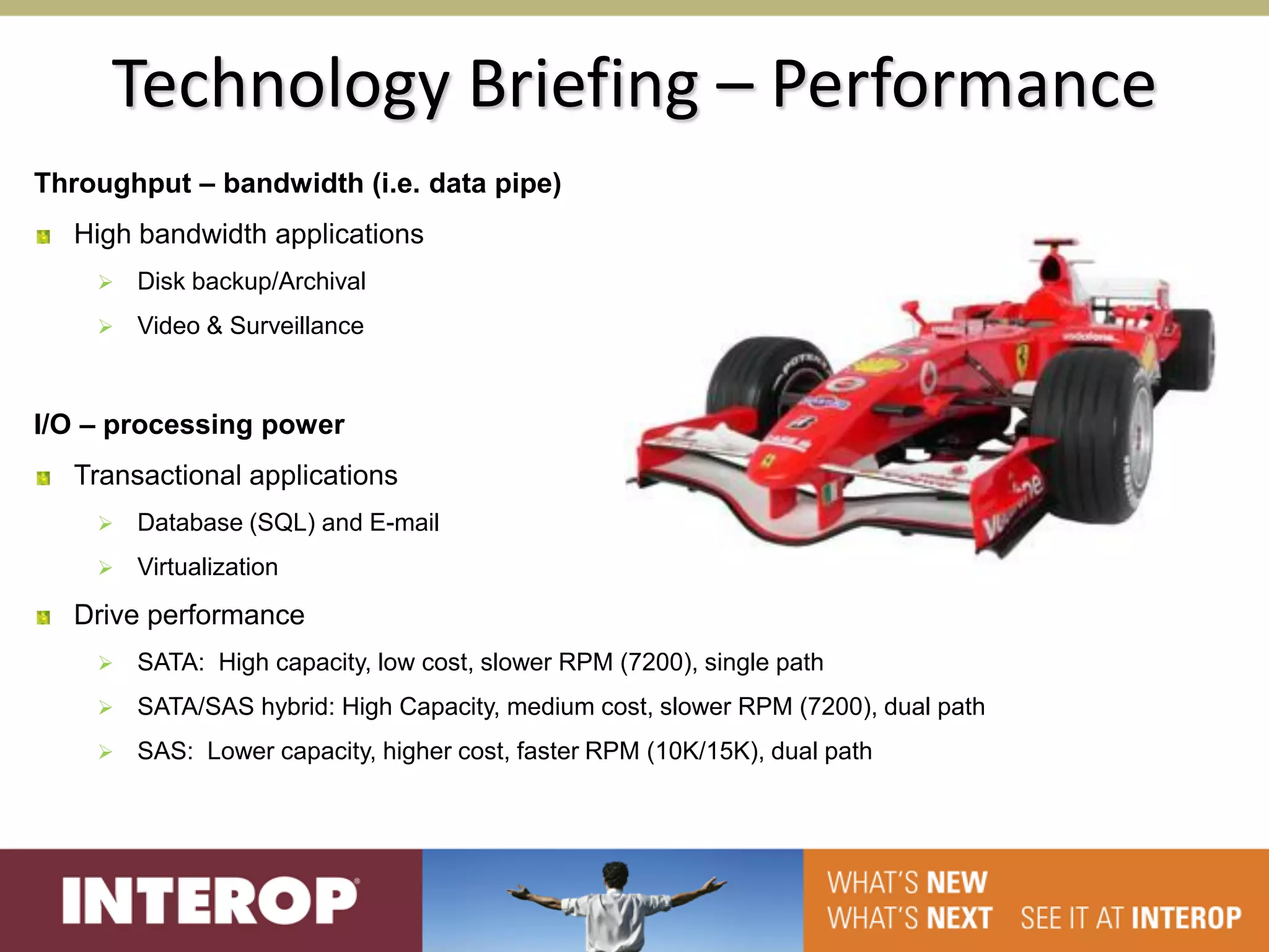 Technology Briefing – Performance
Throughput – bandwidth (i.e. data pipe)
  High bandwidth applications
       Disk backup/Archival
       Video & Surveillance



I/O – processing power
  Transactional applications
       Database (SQL) and E-mail
       Virtualization
  Drive performance
       SATA: High capacity, low cost, slower RPM (7200), single path
       SATA/SAS hybrid: High Capacity, medium cost, slower RPM (7200), dual path
       SAS: Lower capacity, higher cost, faster RPM (10K/15K), dual path
 