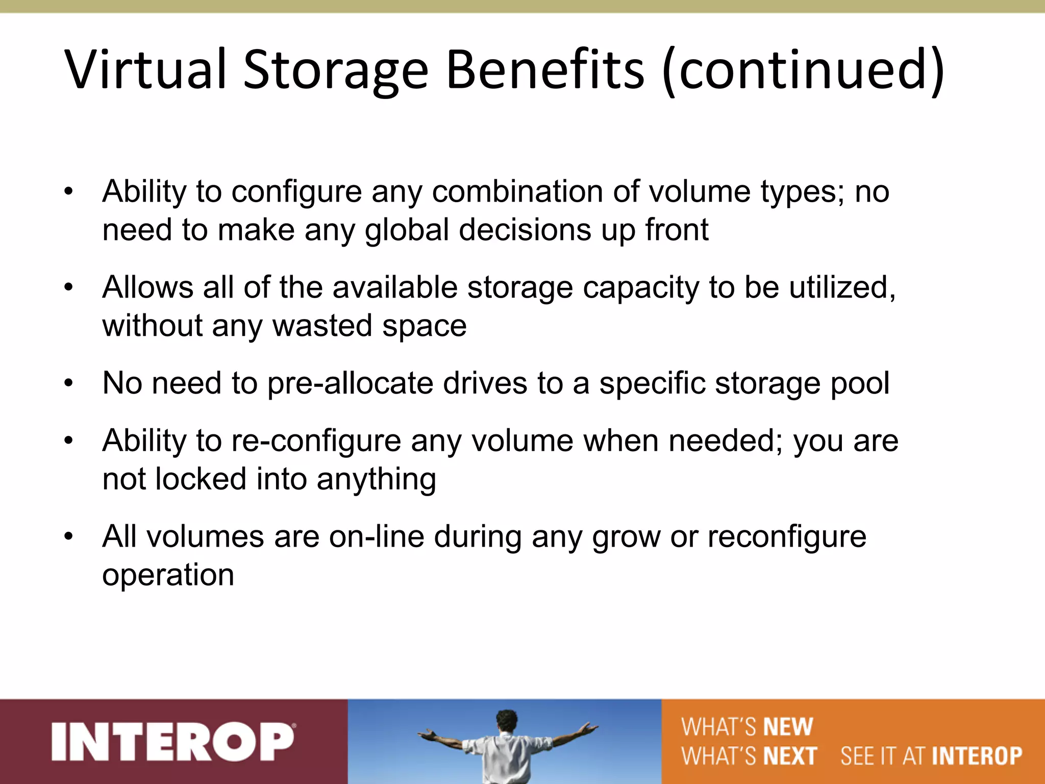 Virtual Storage Benefits (continued)
• Ability to configure any combination of volume types; no
  need to make any global decisions up front
• Allows all of the available storage capacity to be utilized,
  without any wasted space
• No need to pre-allocate drives to a specific storage pool
• Ability to re-configure any volume when needed; you are
  not locked into anything
• All volumes are on-line during any grow or reconfigure
  operation
 
