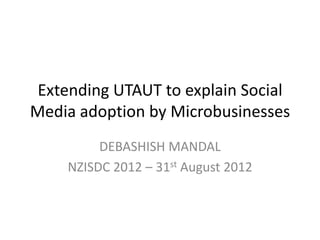 Extending UTAUT to explain Social
Media adoption by Microbusinesses
         DEBASHISH MANDAL
    NZISDC 2012 – 31st August 2012
 
