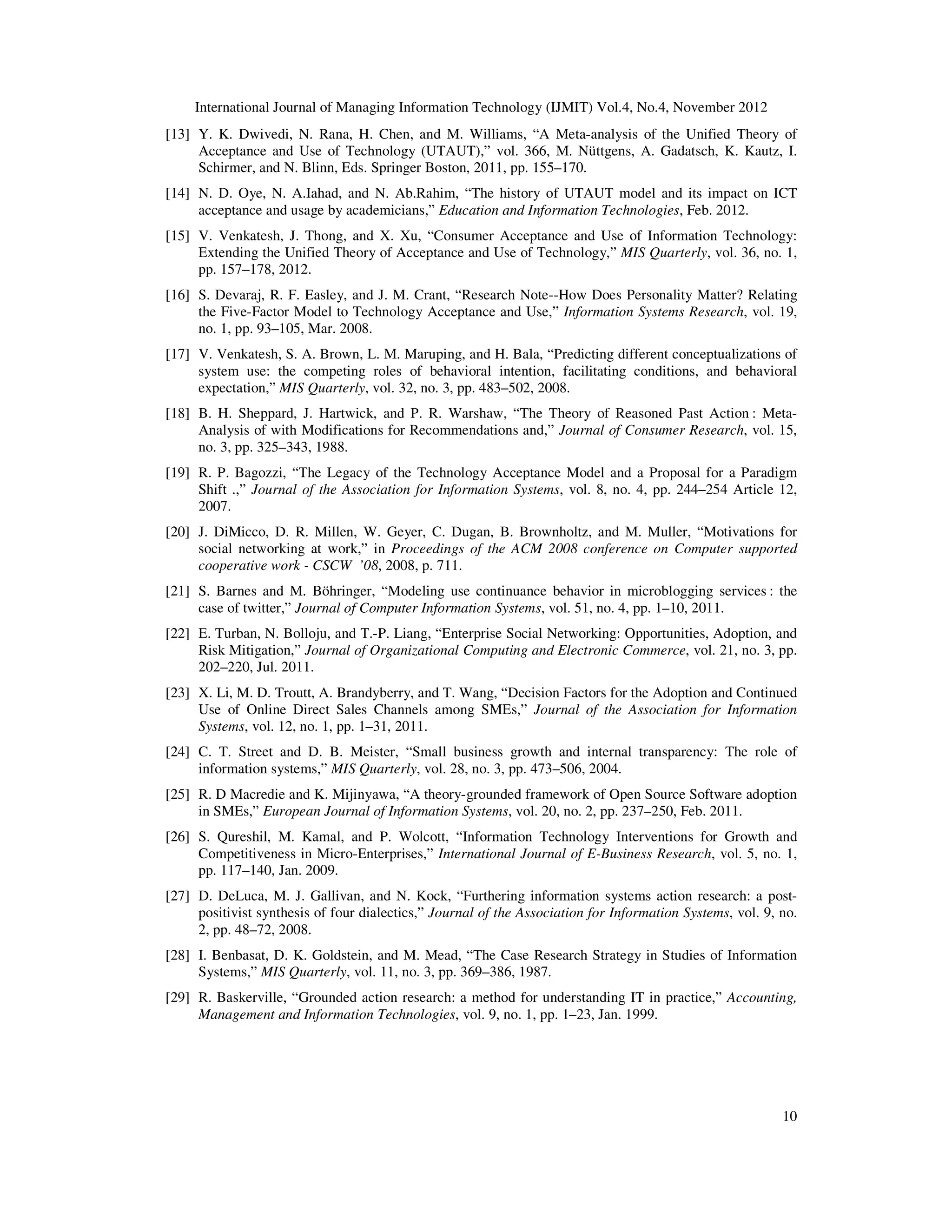 International Journal of Managing Information Technology (IJMIT) Vol.4, No.4, November 2012
10
[13] Y. K. Dwivedi, N. Rana, H. Chen, and M. Williams, “A Meta-analysis of the Unified Theory of
Acceptance and Use of Technology (UTAUT),” vol. 366, M. Nüttgens, A. Gadatsch, K. Kautz, I.
Schirmer, and N. Blinn, Eds. Springer Boston, 2011, pp. 155–170.
[14] N. D. Oye, N. A.Iahad, and N. Ab.Rahim, “The history of UTAUT model and its impact on ICT
acceptance and usage by academicians,” Education and Information Technologies, Feb. 2012.
[15] V. Venkatesh, J. Thong, and X. Xu, “Consumer Acceptance and Use of Information Technology:
Extending the Unified Theory of Acceptance and Use of Technology,” MIS Quarterly, vol. 36, no. 1,
pp. 157–178, 2012.
[16] S. Devaraj, R. F. Easley, and J. M. Crant, “Research Note--How Does Personality Matter? Relating
the Five-Factor Model to Technology Acceptance and Use,” Information Systems Research, vol. 19,
no. 1, pp. 93–105, Mar. 2008.
[17] V. Venkatesh, S. A. Brown, L. M. Maruping, and H. Bala, “Predicting different conceptualizations of
system use: the competing roles of behavioral intention, facilitating conditions, and behavioral
expectation,” MIS Quarterly, vol. 32, no. 3, pp. 483–502, 2008.
[18] B. H. Sheppard, J. Hartwick, and P. R. Warshaw, “The Theory of Reasoned Past Action : Meta-
Analysis of with Modifications for Recommendations and,” Journal of Consumer Research, vol. 15,
no. 3, pp. 325–343, 1988.
[19] R. P. Bagozzi, “The Legacy of the Technology Acceptance Model and a Proposal for a Paradigm
Shift .,” Journal of the Association for Information Systems, vol. 8, no. 4, pp. 244–254 Article 12,
2007.
[20] J. DiMicco, D. R. Millen, W. Geyer, C. Dugan, B. Brownholtz, and M. Muller, “Motivations for
social networking at work,” in Proceedings of the ACM 2008 conference on Computer supported
cooperative work - CSCW ’08, 2008, p. 711.
[21] S. Barnes and M. Böhringer, “Modeling use continuance behavior in microblogging services : the
case of twitter,” Journal of Computer Information Systems, vol. 51, no. 4, pp. 1–10, 2011.
[22] E. Turban, N. Bolloju, and T.-P. Liang, “Enterprise Social Networking: Opportunities, Adoption, and
Risk Mitigation,” Journal of Organizational Computing and Electronic Commerce, vol. 21, no. 3, pp.
202–220, Jul. 2011.
[23] X. Li, M. D. Troutt, A. Brandyberry, and T. Wang, “Decision Factors for the Adoption and Continued
Use of Online Direct Sales Channels among SMEs,” Journal of the Association for Information
Systems, vol. 12, no. 1, pp. 1–31, 2011.
[24] C. T. Street and D. B. Meister, “Small business growth and internal transparency: The role of
information systems,” MIS Quarterly, vol. 28, no. 3, pp. 473–506, 2004.
[25] R. D Macredie and K. Mijinyawa, “A theory-grounded framework of Open Source Software adoption
in SMEs,” European Journal of Information Systems, vol. 20, no. 2, pp. 237–250, Feb. 2011.
[26] S. Qureshil, M. Kamal, and P. Wolcott, “Information Technology Interventions for Growth and
Competitiveness in Micro-Enterprises,” International Journal of E-Business Research, vol. 5, no. 1,
pp. 117–140, Jan. 2009.
[27] D. DeLuca, M. J. Gallivan, and N. Kock, “Furthering information systems action research: a post-
positivist synthesis of four dialectics,” Journal of the Association for Information Systems, vol. 9, no.
2, pp. 48–72, 2008.
[28] I. Benbasat, D. K. Goldstein, and M. Mead, “The Case Research Strategy in Studies of Information
Systems,” MIS Quarterly, vol. 11, no. 3, pp. 369–386, 1987.
[29] R. Baskerville, “Grounded action research: a method for understanding IT in practice,” Accounting,
Management and Information Technologies, vol. 9, no. 1, pp. 1–23, Jan. 1999.
 