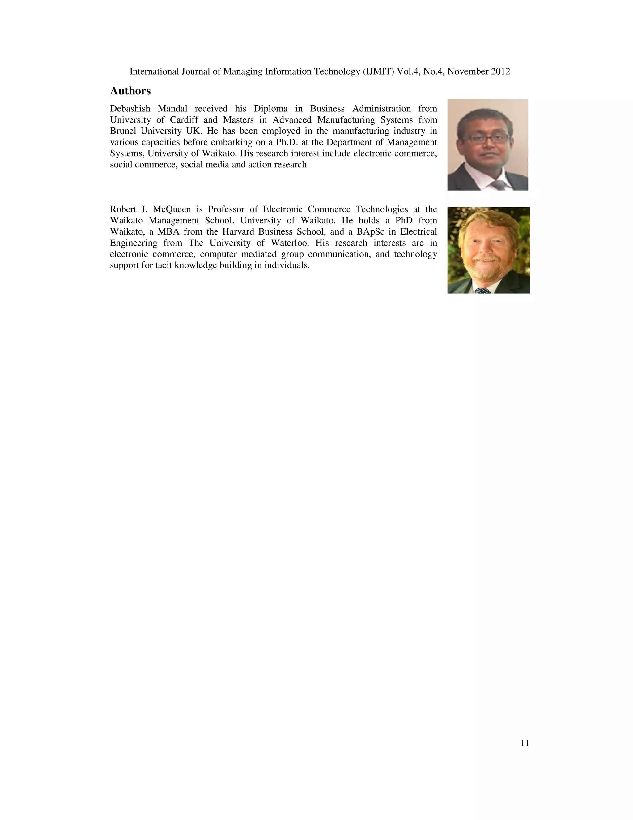 International Journal of Managing Information Technology (IJMIT) Vol.4, No.4, November 2012
11
Authors
Debashish Mandal received his Diploma in Business Administration from
University of Cardiff and Masters in Advanced Manufacturing Systems from
Brunel University UK. He has been employed in the manufacturing industry in
various capacities before embarking on a Ph.D. at the Department of Management
Systems, University of Waikato. His research interest include electronic commerce,
social commerce, social media and action research
Robert J. McQueen is Professor of Electronic Commerce Technologies at the
Waikato Management School, University of Waikato. He holds a PhD from
Waikato, a MBA from the Harvard Business School, and a BApSc in Electrical
Engineering from The University of Waterloo. His research interests are in
electronic commerce, computer mediated group communication, and technology
support for tacit knowledge building in individuals.
 