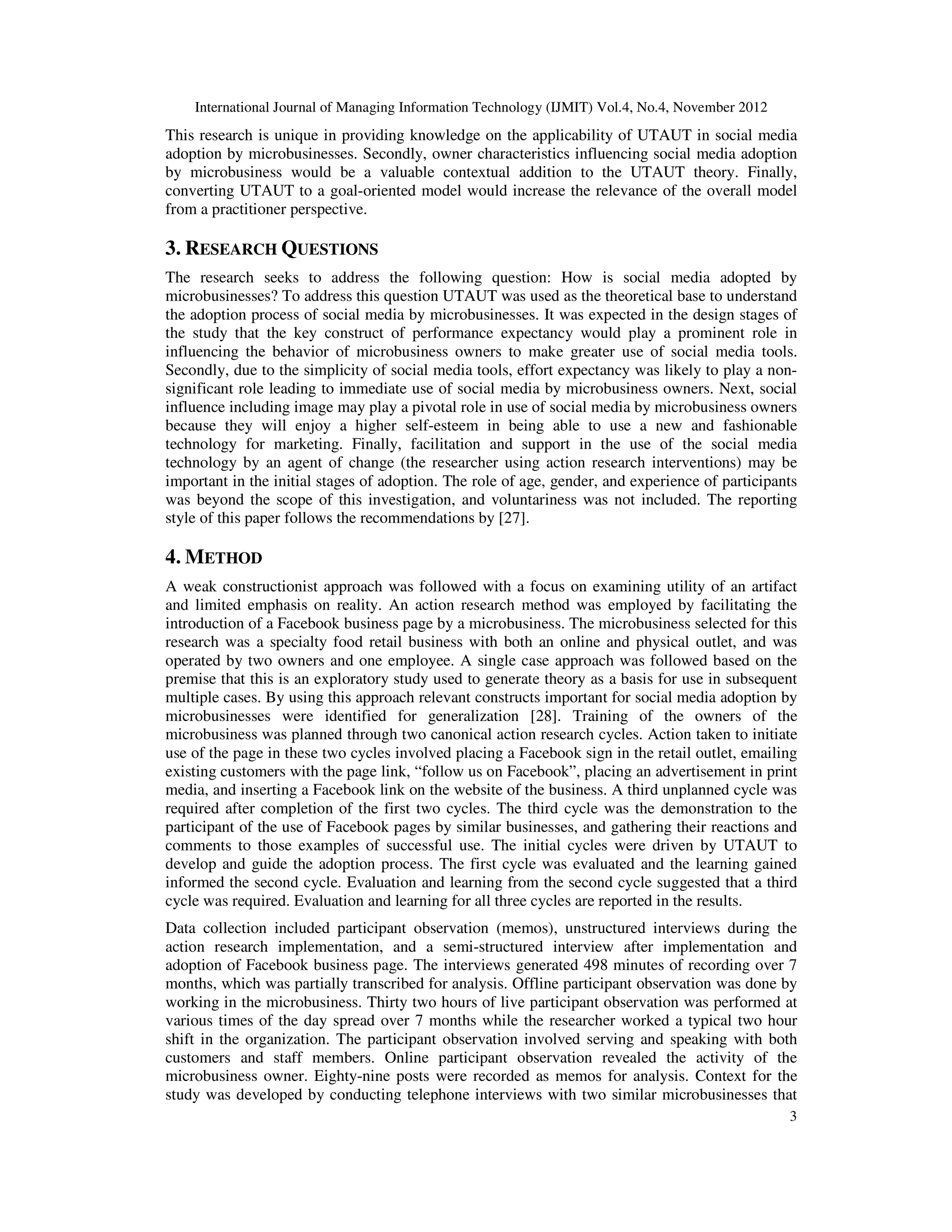 International Journal of Managing Information Technology (IJMIT) Vol.4, No.4, November 2012
3
This research is unique in providing knowledge on the applicability of UTAUT in social media
adoption by microbusinesses. Secondly, owner characteristics influencing social media adoption
by microbusiness would be a valuable contextual addition to the UTAUT theory. Finally,
converting UTAUT to a goal-oriented model would increase the relevance of the overall model
from a practitioner perspective.
3. RESEARCH QUESTIONS
The research seeks to address the following question: How is social media adopted by
microbusinesses? To address this question UTAUT was used as the theoretical base to understand
the adoption process of social media by microbusinesses. It was expected in the design stages of
the study that the key construct of performance expectancy would play a prominent role in
influencing the behavior of microbusiness owners to make greater use of social media tools.
Secondly, due to the simplicity of social media tools, effort expectancy was likely to play a non-
significant role leading to immediate use of social media by microbusiness owners. Next, social
influence including image may play a pivotal role in use of social media by microbusiness owners
because they will enjoy a higher self-esteem in being able to use a new and fashionable
technology for marketing. Finally, facilitation and support in the use of the social media
technology by an agent of change (the researcher using action research interventions) may be
important in the initial stages of adoption. The role of age, gender, and experience of participants
was beyond the scope of this investigation, and voluntariness was not included. The reporting
style of this paper follows the recommendations by [27].
4. METHOD
A weak constructionist approach was followed with a focus on examining utility of an artifact
and limited emphasis on reality. An action research method was employed by facilitating the
introduction of a Facebook business page by a microbusiness. The microbusiness selected for this
research was a specialty food retail business with both an online and physical outlet, and was
operated by two owners and one employee. A single case approach was followed based on the
premise that this is an exploratory study used to generate theory as a basis for use in subsequent
multiple cases. By using this approach relevant constructs important for social media adoption by
microbusinesses were identified for generalization [28]. Training of the owners of the
microbusiness was planned through two canonical action research cycles. Action taken to initiate
use of the page in these two cycles involved placing a Facebook sign in the retail outlet, emailing
existing customers with the page link, “follow us on Facebook”, placing an advertisement in print
media, and inserting a Facebook link on the website of the business. A third unplanned cycle was
required after completion of the first two cycles. The third cycle was the demonstration to the
participant of the use of Facebook pages by similar businesses, and gathering their reactions and
comments to those examples of successful use. The initial cycles were driven by UTAUT to
develop and guide the adoption process. The first cycle was evaluated and the learning gained
informed the second cycle. Evaluation and learning from the second cycle suggested that a third
cycle was required. Evaluation and learning for all three cycles are reported in the results.
Data collection included participant observation (memos), unstructured interviews during the
action research implementation, and a semi-structured interview after implementation and
adoption of Facebook business page. The interviews generated 498 minutes of recording over 7
months, which was partially transcribed for analysis. Offline participant observation was done by
working in the microbusiness. Thirty two hours of live participant observation was performed at
various times of the day spread over 7 months while the researcher worked a typical two hour
shift in the organization. The participant observation involved serving and speaking with both
customers and staff members. Online participant observation revealed the activity of the
microbusiness owner. Eighty-nine posts were recorded as memos for analysis. Context for the
study was developed by conducting telephone interviews with two similar microbusinesses that
 
